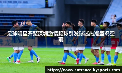 足球明星齐聚深圳激情踢球引发球迷热潮盛况空前